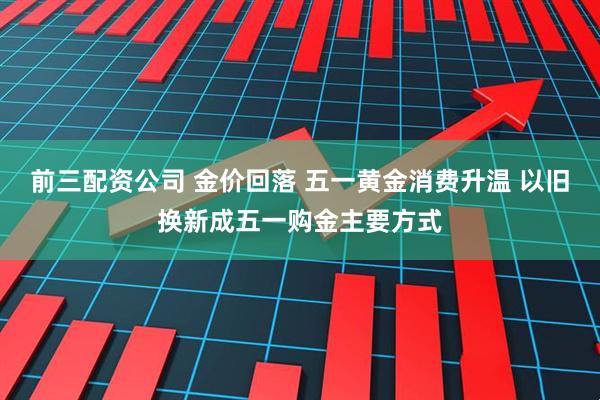 前三配资公司 金价回落 五一黄金消费升温 以旧换新成五一购金主要方式