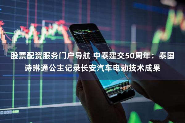 股票配资服务门户导航 中泰建交50周年：泰国诗琳通公主记录长安汽车电动技术成果