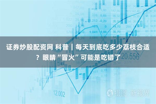 证券炒股配资网 科普｜每天到底吃多少荔枝合适？眼睛“冒火”可能是吃错了