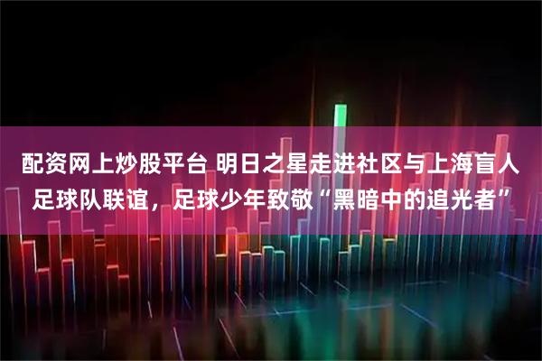 配资网上炒股平台 明日之星走进社区与上海盲人足球队联谊，足球少年致敬“黑暗中的追光者”