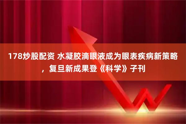 178炒股配资 水凝胶滴眼液成为眼表疾病新策略，复旦新成果登《科学》子刊