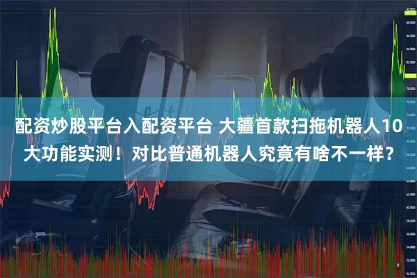 配资炒股平台入配资平台 大疆首款扫拖机器人10大功能实测！对比普通机器人究竟有啥不一样？