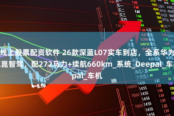 线上股票配资软件 26款深蓝L07实车到店，全系华为乾崑智驾，配272马力+续航660km_系统_Deepal_车机