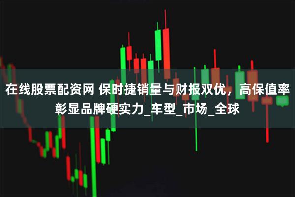 在线股票配资网 保时捷销量与财报双优，高保值率彰显品牌硬实力_车型_市场_全球