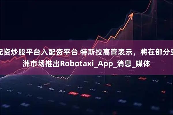 配资炒股平台入配资平台 特斯拉高管表示，将在部分亚洲市场推出Robotaxi_App_消息_媒体