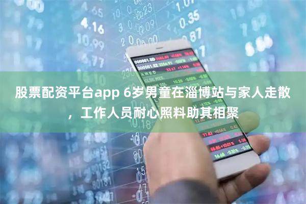 股票配资平台app 6岁男童在淄博站与家人走散，工作人员耐心照料助其相聚