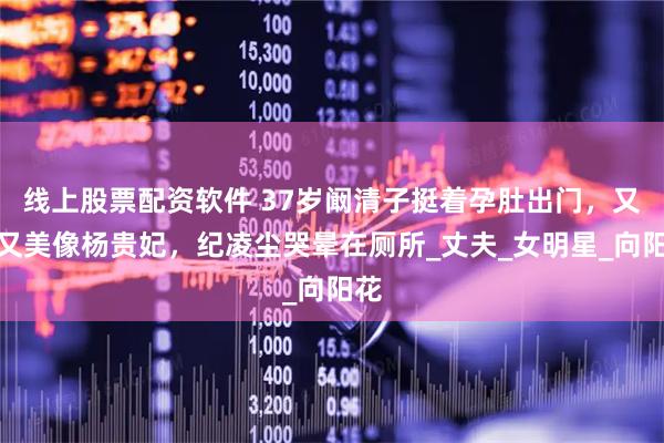 线上股票配资软件 37岁阚清子挺着孕肚出门，又白又美像杨贵妃，纪凌尘哭晕在厕所_丈夫_女明星_向阳花