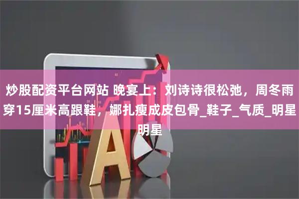 炒股配资平台网站 晚宴上：刘诗诗很松弛，周冬雨穿15厘米高跟鞋，娜扎瘦成皮包骨_鞋子_气质_明星