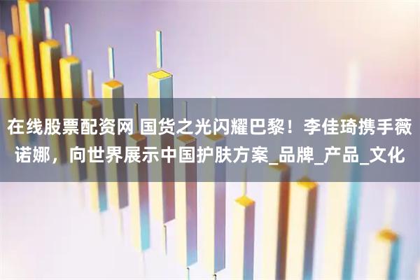 在线股票配资网 国货之光闪耀巴黎！李佳琦携手薇诺娜，向世界展示中国护肤方案_品牌_产品_文化