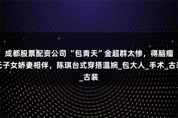 成都股票配资公司 “包青天”金超群太惨，得脑瘤无子女娇妻相伴，陈琪台式穿搭温婉_包大人_手术_古装