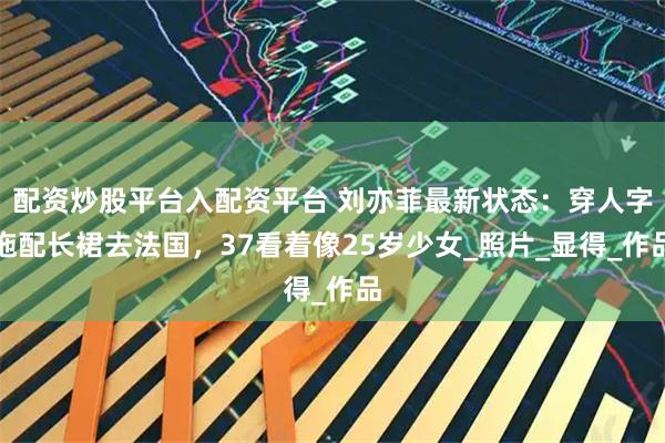 配资炒股平台入配资平台 刘亦菲最新状态：穿人字拖配长裙去法国，37看着像25岁少女_照片_显得_作品