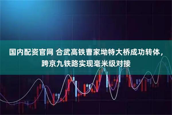 国内配资官网 合武高铁曹家坳特大桥成功转体，跨京九铁路实现毫米级对接